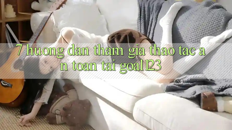 7. Hướng dẫn tham gia thao tác an toàn tại Goal123