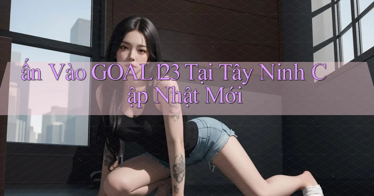 ấn vào goal123 tại Tây Ninh cập nhật mới