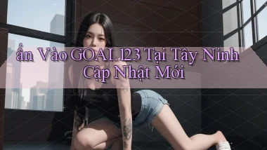 ấn vào goal123 tại Tây Ninh cập nhật mới