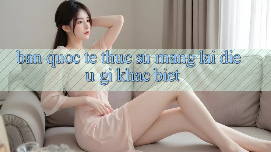 “Bản Quốc Tế” Thực Sự Mang Lại Điều Gì Khác Biệt? “Bản Quốc Tế” Thực Sự Mang Lại Điều Gì Khác Biệt?
