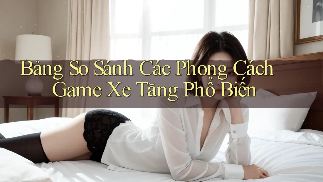 Bảng So Sánh Các Phong Cách Game Xe Tăng Phổ Biến