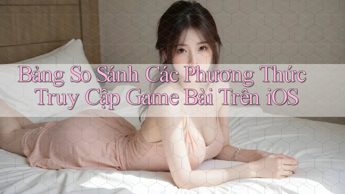 Bảng So Sánh Các Phương Thức Truy Cập Game Bài Trên iOS