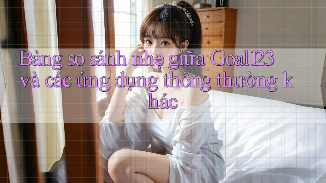Bảng so sánh nhẹ giữa Goal123 và các ứng dụng thông thường khác