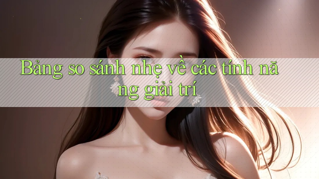 Bảng so sánh nhẹ về các tính năng giải trí Bảng so sánh nhẹ về các tính năng giải trí
