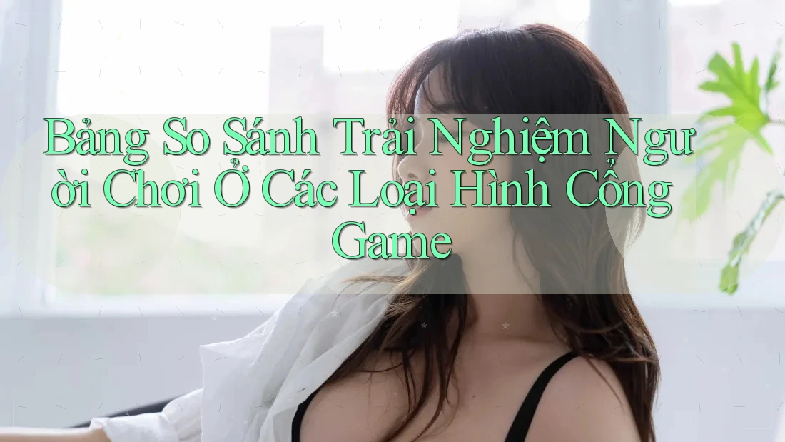 Bảng So Sánh Trải Nghiệm Người Chơi Ở Các Loại Hình Cổng Game
