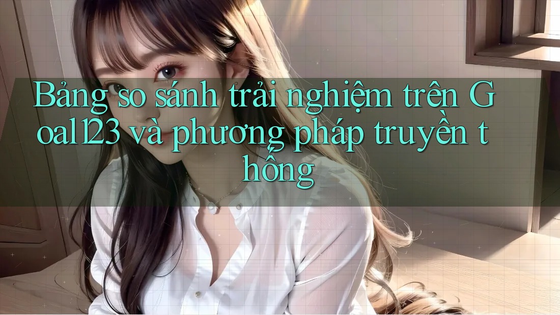Bảng so sánh trải nghiệm trên Goal123 và phương pháp truyền thống Bảng so sánh trải nghiệm trên Goal123 và phương pháp truyền thống