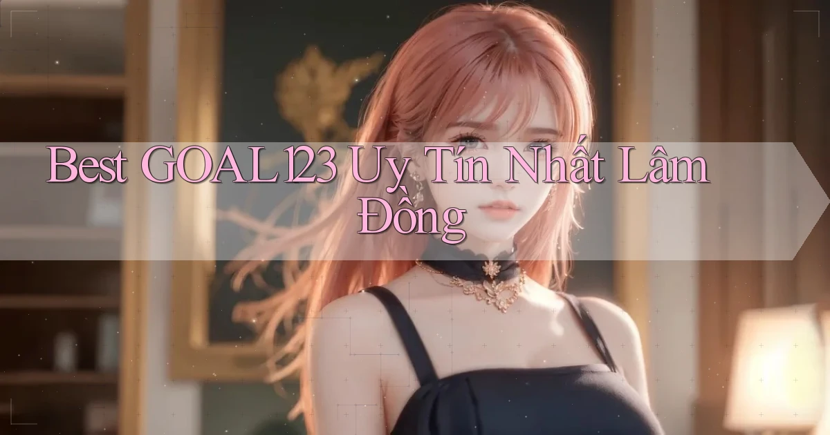 best goal123 uy tín nhất Lâm Đồng
