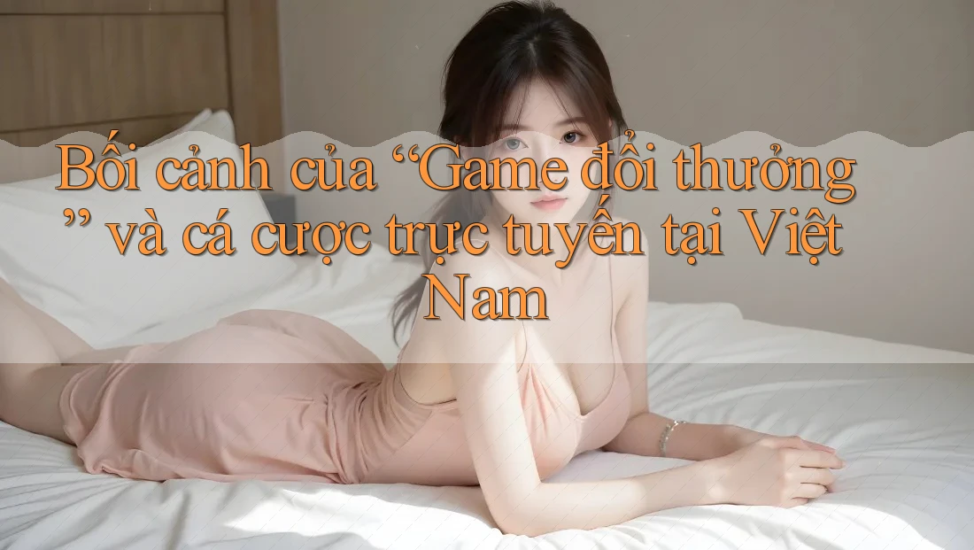 Bối cảnh của “Game đổi thưởng” và cá cược trực tuyến tại Việt Nam