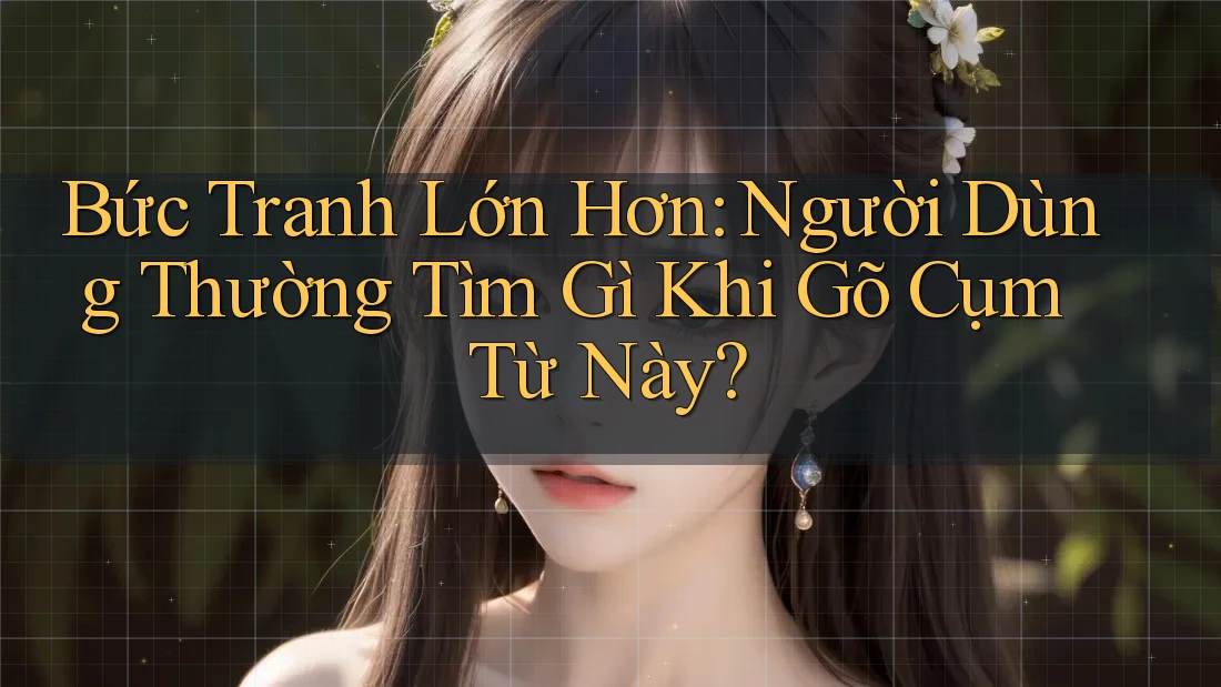 Bức Tranh Lớn Hơn: Người Dùng Thường Tìm Gì Khi Gõ Cụm Từ Này?
