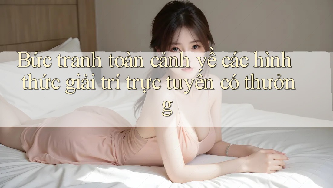 Bức tranh toàn cảnh về các hình thức giải trí trực tuyến có thưởng