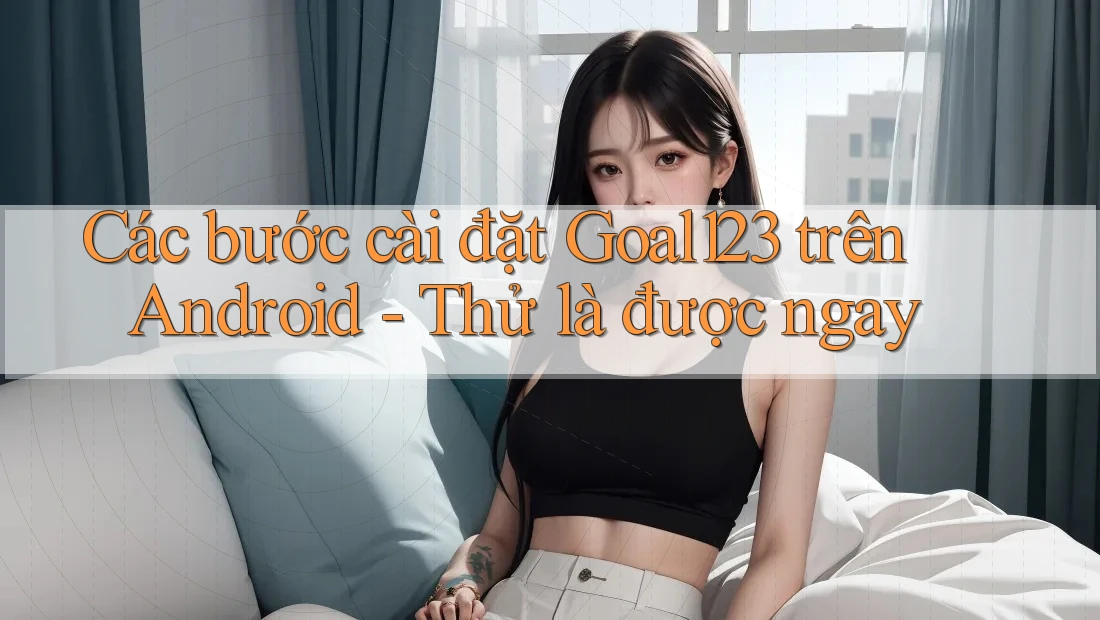 Các bước cài đặt Goal123 trên Android - Thử là được ngay Các bước cài đặt Goal123 trên Android - Thử là được ngay
