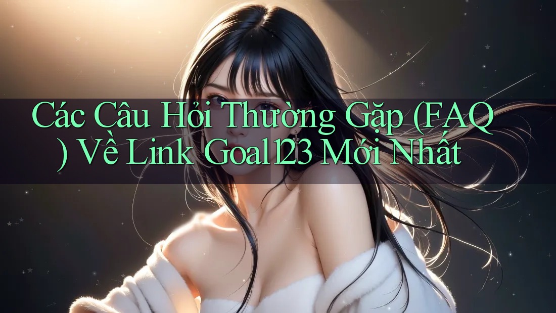 Các Câu Hỏi Thường Gặp (FAQ) Về Link Goal123 Mới Nhất
