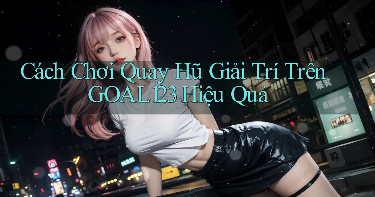 cách chơi quay hũ giải trí trên goal123 hiệu quả
