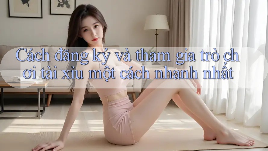 Cách đăng ký và tham gia trò chơi tài xỉu một cách nhanh nhất