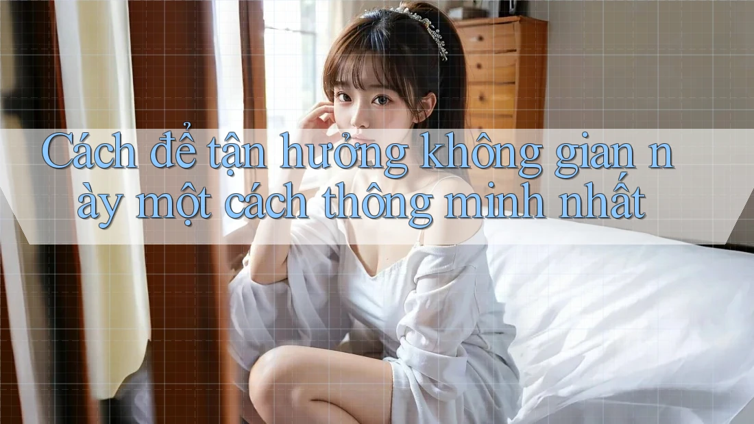 Cách để tận hưởng không gian này một cách thông minh nhất