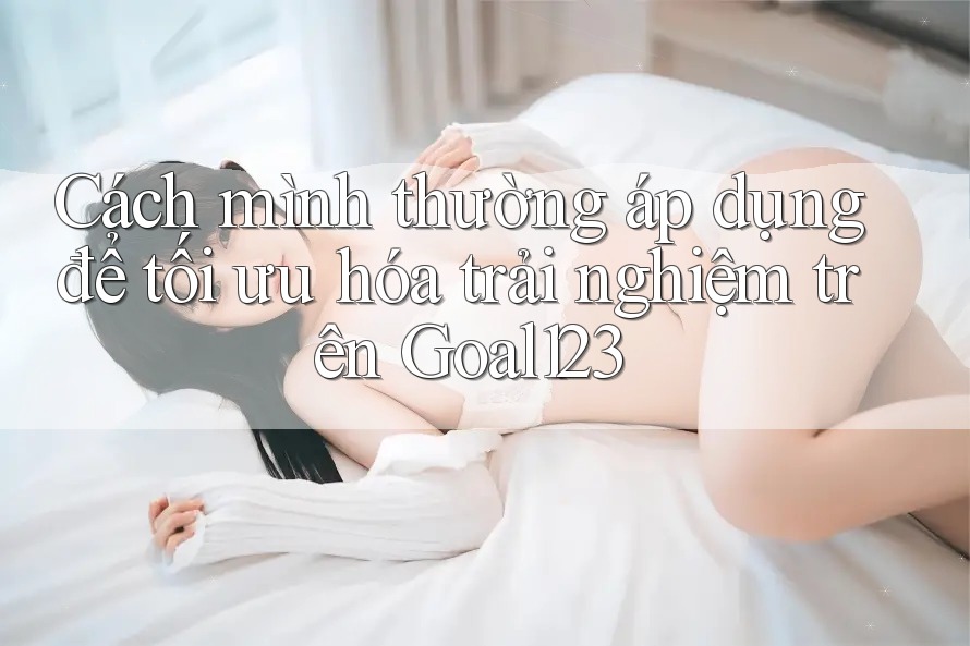 Cách mình thường áp dụng để tối ưu hóa trải nghiệm trên Goal123 Cách mình thường áp dụng để tối ưu hóa trải nghiệm trên Goal123