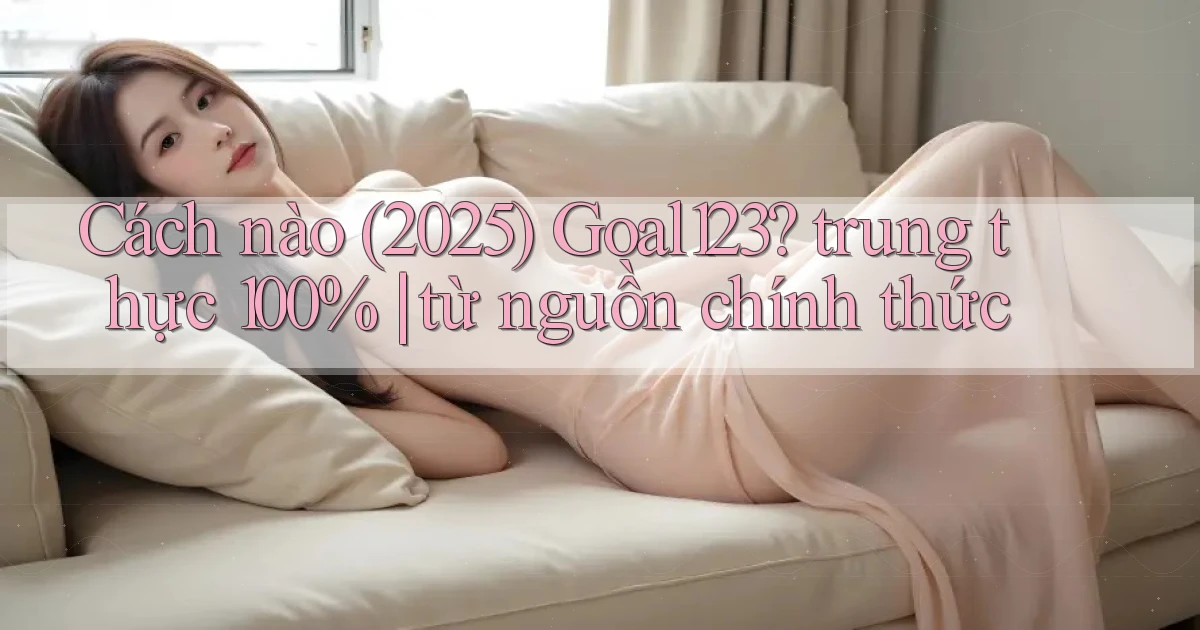Cách nào (2025) Goal123 trung thực 100% từ nguồn chính thức