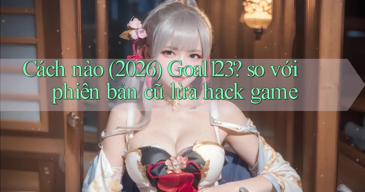 Cách nào (2026) Goal123 so với phiên bản cũ lừa hack game