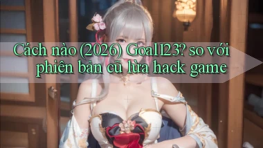 Cách nào (2026) Goal123 so với phiên bản cũ lừa hack game