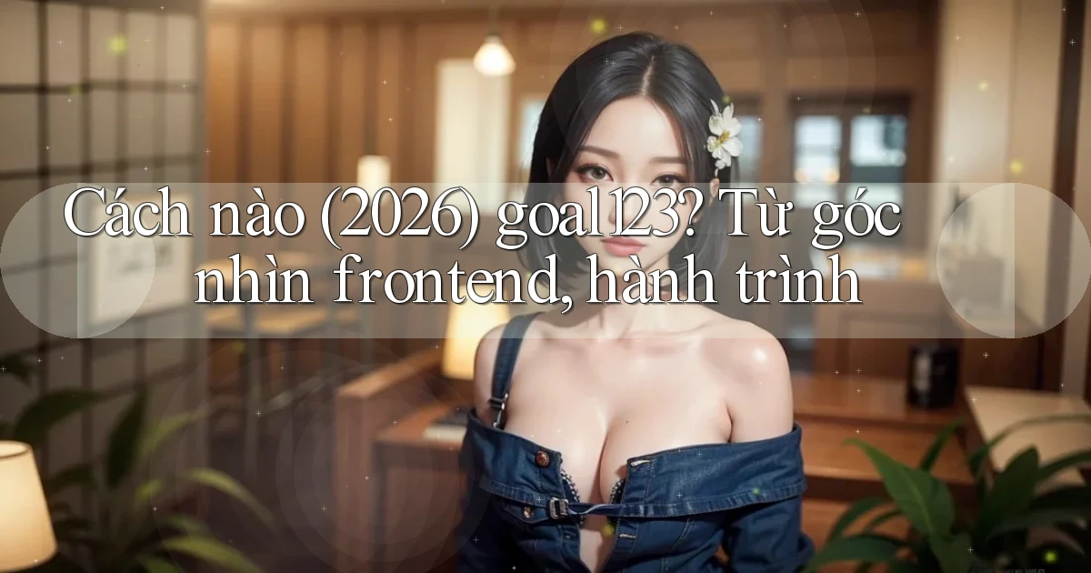 Cách nào (2026) goal123 từ góc nhìn frontend, hành trình