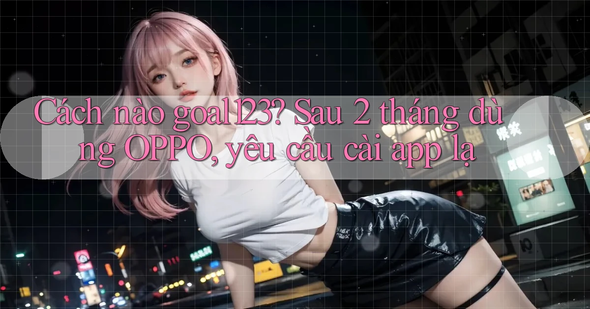 Cách nào goal123 sau 2 tháng dùng OPPO, yêu cầu cài app lạ