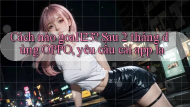 Cách nào goal123 sau 2 tháng dùng OPPO, yêu cầu cài app lạ