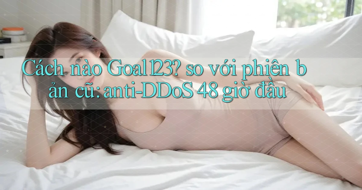 Cách nào Goal123 so với phiên bản cũ anti DDoS 48 giờ đầu