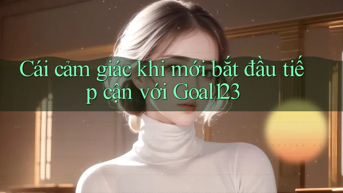 Cái cảm giác khi mới bắt đầu tiếp cận với Goal123