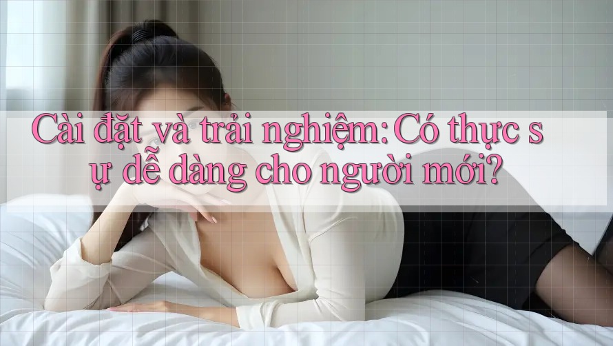 Cài đặt và trải nghiệm: Có thực sự dễ dàng cho người mới?