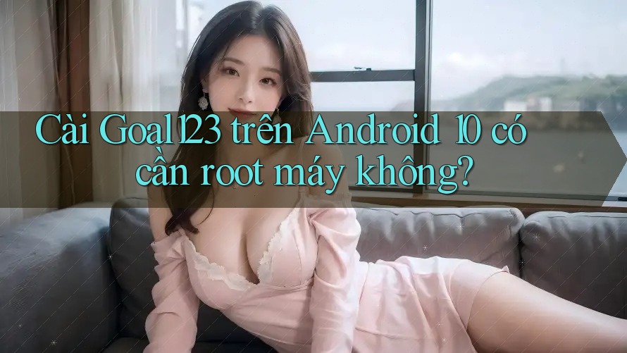 Cài Goal123 trên Android 10 có cần root máy không?