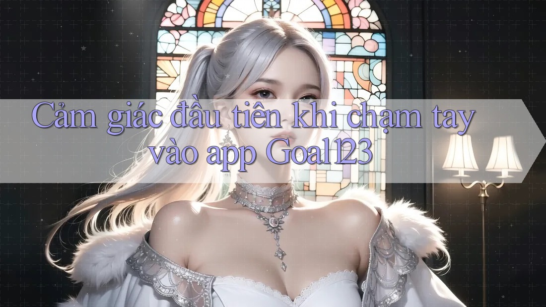 Cảm giác đầu tiên khi chạm tay vào app Goal123 Cảm giác đầu tiên khi chạm tay vào app Goal123