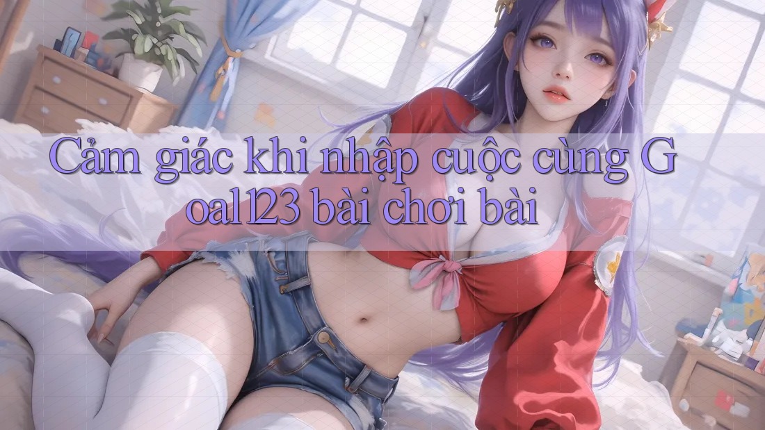Cảm giác khi nhập cuộc cùng Goal123 bài chơi bài