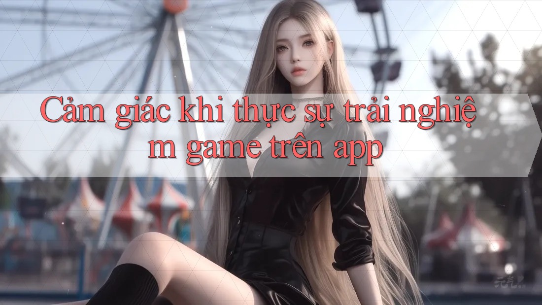 Cảm giác khi thực sự trải nghiệm game trên app Cảm giác khi thực sự trải nghiệm game trên app