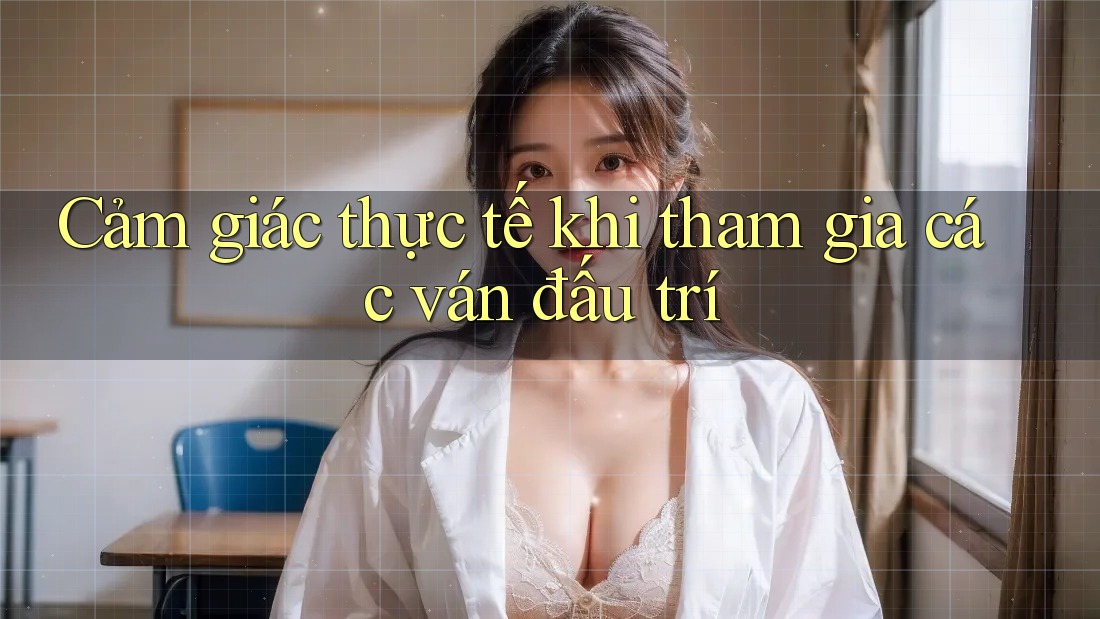 Cảm giác thực tế khi tham gia các ván đấu trí Cảm giác thực tế khi tham gia các ván đấu trí