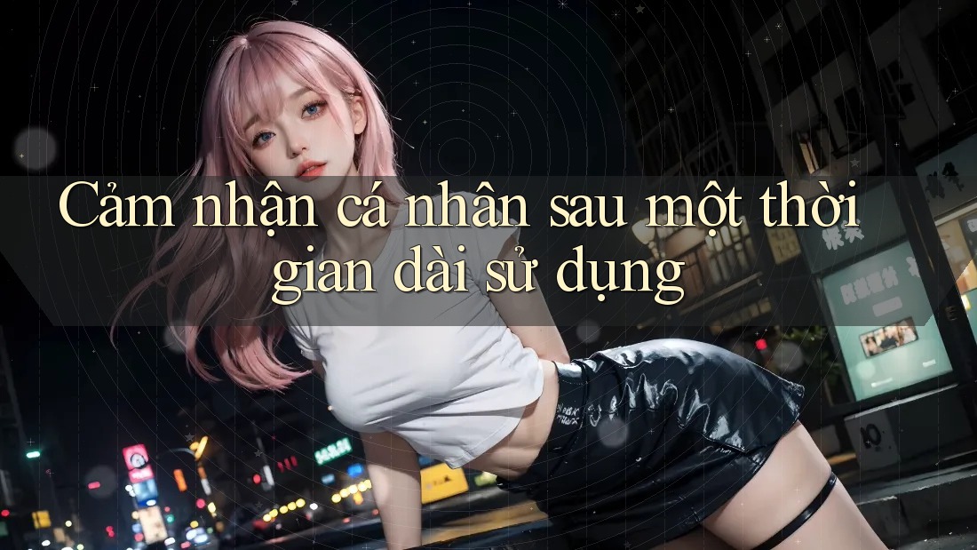 Cảm nhận cá nhân sau một thời gian dài sử dụng
