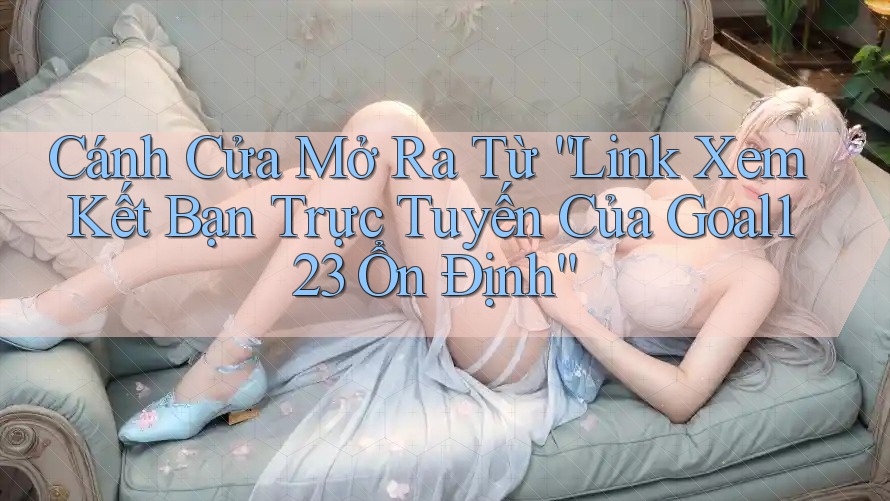 Cánh Cửa Mở Ra Từ “Link Xem Kết Bạn Trực Tuyến Của Goal123 Ổn Định”