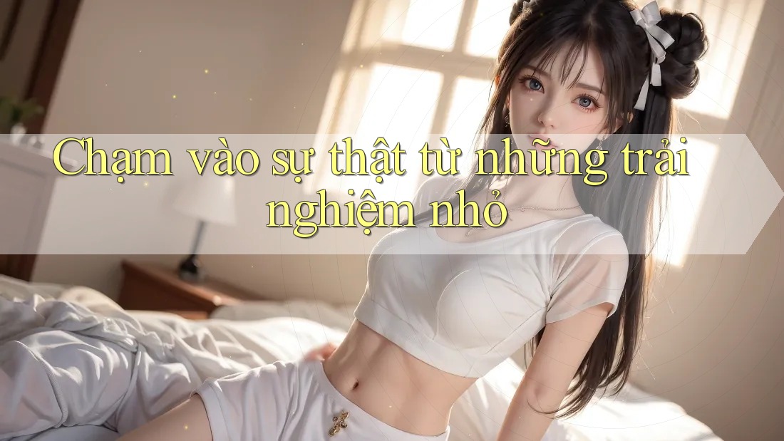 Chạm vào sự thật từ những trải nghiệm nhỏ Chạm vào sự thật từ những trải nghiệm nhỏ