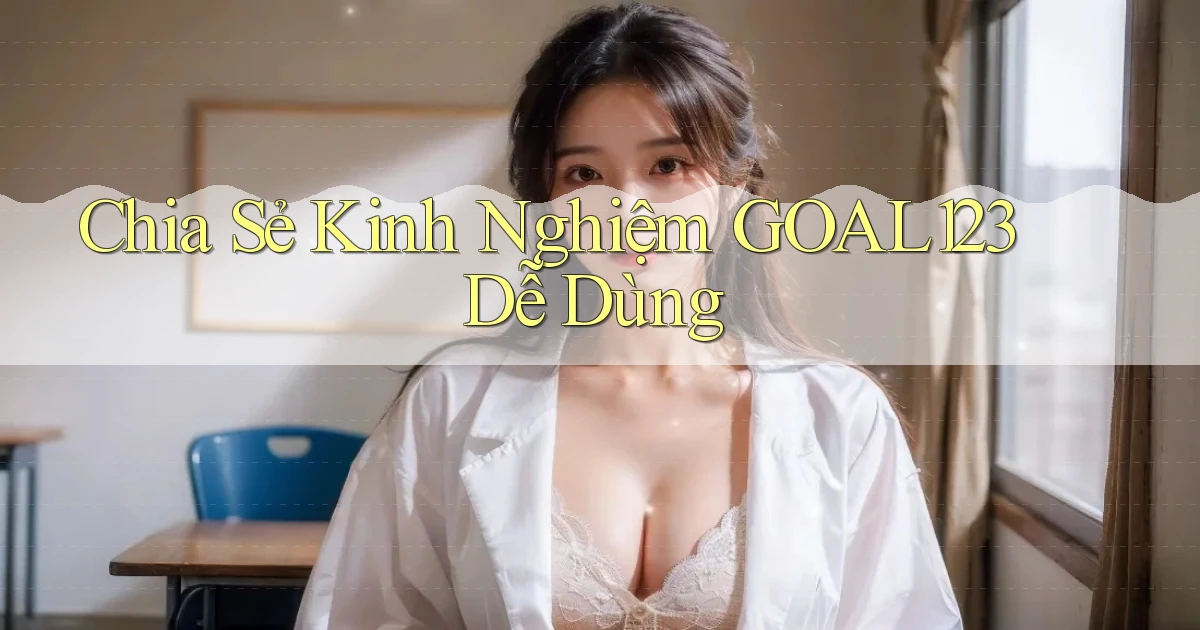 chia sẻ kinh nghiệm goal123 dễ dùng