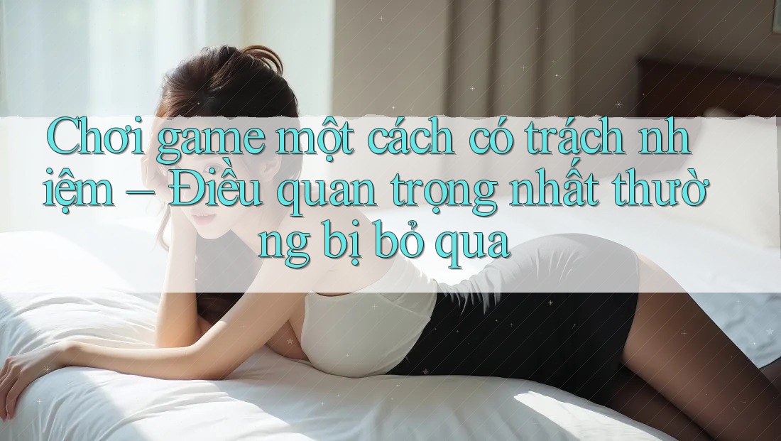 Chơi game một cách có trách nhiệm – Điều quan trọng nhất thường bị bỏ qua