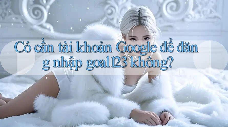 Có cần tài khoản Google để đăng nhập goal123 không? Có cần tài khoản Google để đăng nhập goal123 không?