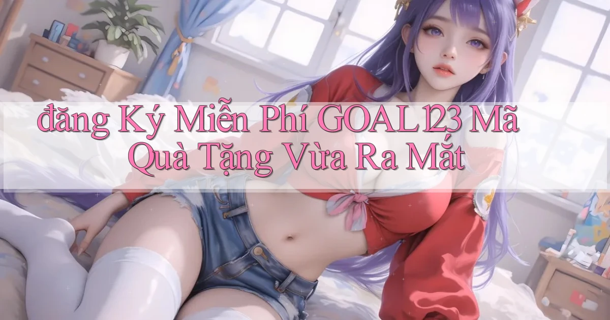 đăng ký miễn phí goal123 mã quà tặng vừa ra mắt