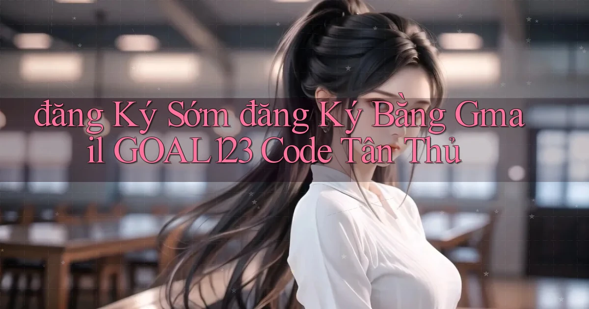 đăng ký sớm đăng ký bằng gmail goal123 code tân thủ