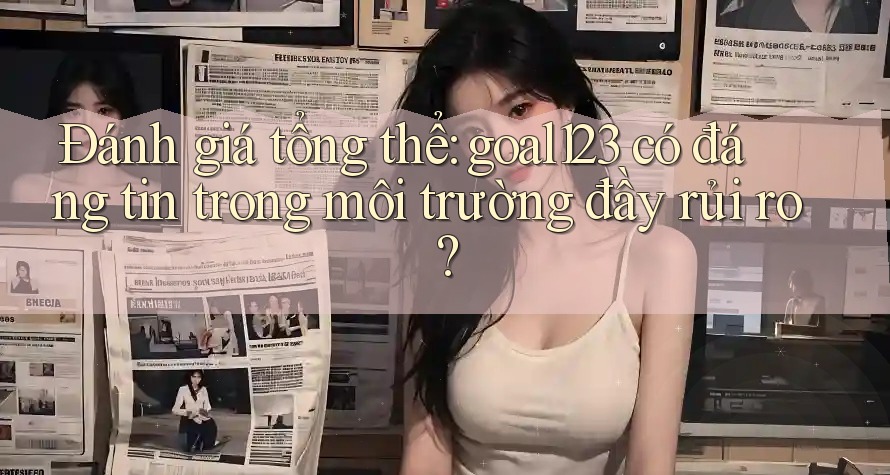 Đánh giá tổng thể: goal123 có đáng tin trong môi trường đầy rủi ro?