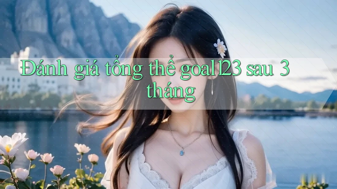 Đánh giá tổng thể goal123 sau 3 tháng Đánh giá tổng thể goal123 sau 3 tháng