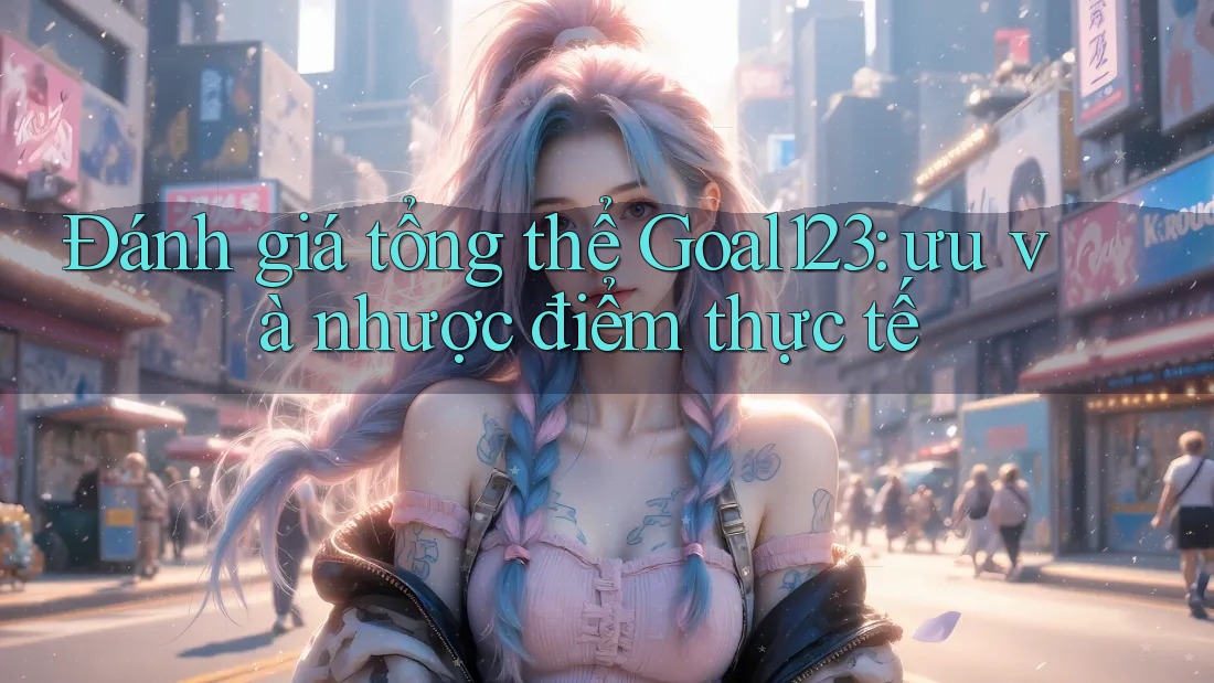Đánh giá tổng thể Goal123: ưu và nhược điểm thực tế