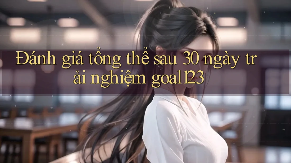 Đánh giá tổng thể sau 30 ngày trải nghiệm goal123