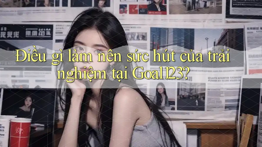 Điều gì làm nên sức hút của trải nghiệm tại Goal123?