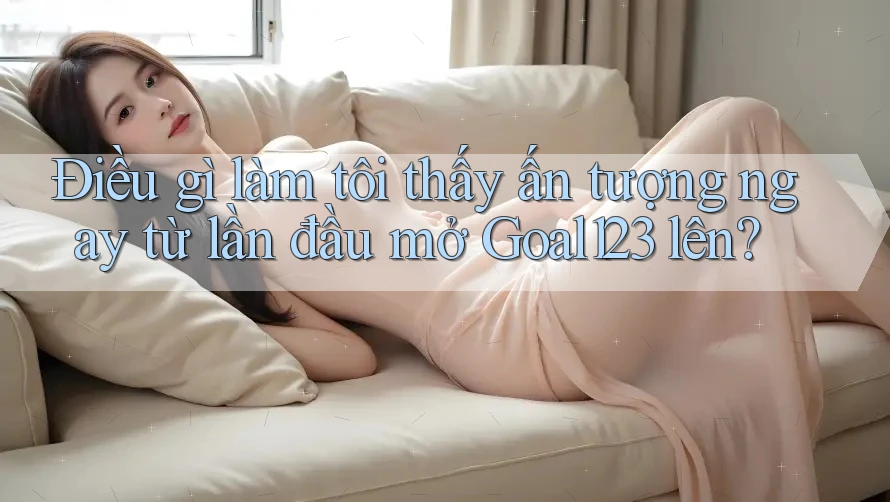 Điều gì làm tôi thấy ấn tượng ngay từ lần đầu mở Goal123 lên? Điều gì làm tôi thấy ấn tượng ngay từ lần đầu mở Goal123 lên?