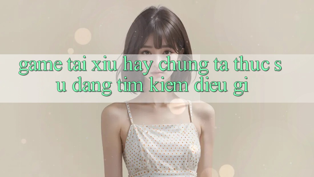 “Game tài xỉu hay” – Chúng ta thực sự đang tìm kiếm điều gì?