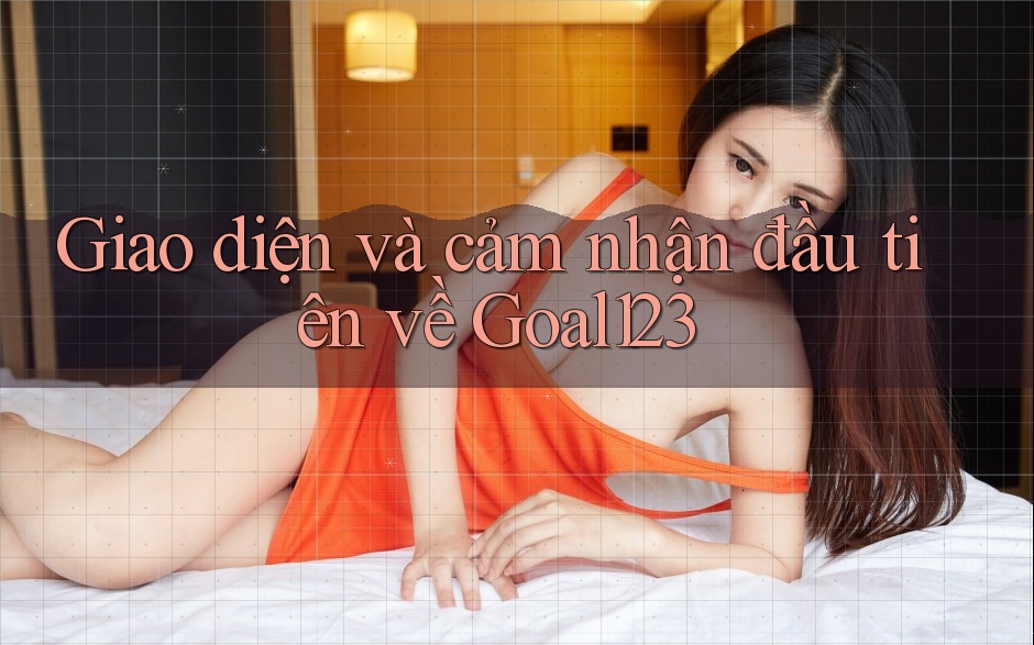 Giao diện và cảm nhận đầu tiên về Goal123
